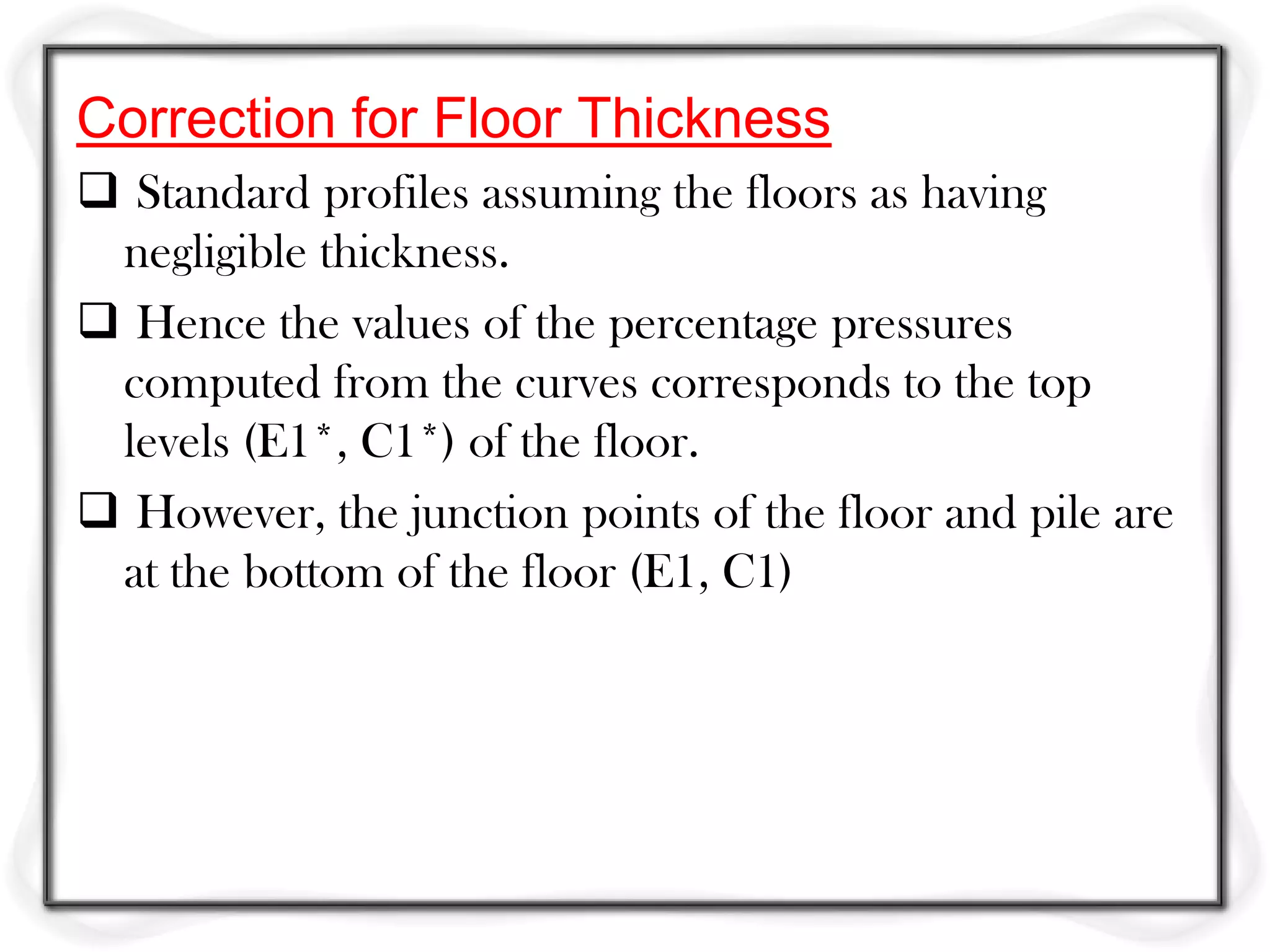 Correction for Floor Thickness
 Standard profiles assuming the floors as having
 negligible thickness.
 Hence the values of the percentage pressures
 computed from the curves corresponds to the top
 levels (E1*, C1*) of the floor.
 However, the junction points of the floor and pile are
 at the bottom of the floor (E1, C1)
 