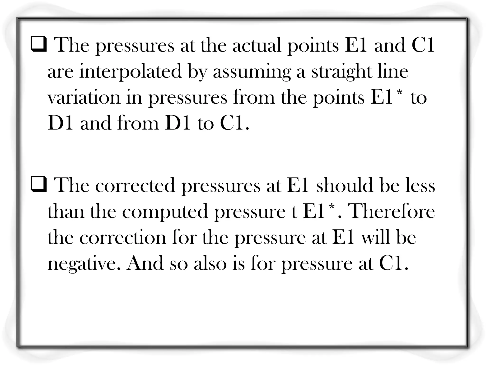  The pressures at the actual points E1 and C1
 are interpolated by assuming a straight line
 variation in pressures from the points E1* to
 D1 and from D1 to C1.

 The corrected pressures at E1 should be less
 than the computed pressure t E1*. Therefore
 the correction for the pressure at E1 will be
 negative. And so also is for pressure at C1.
 