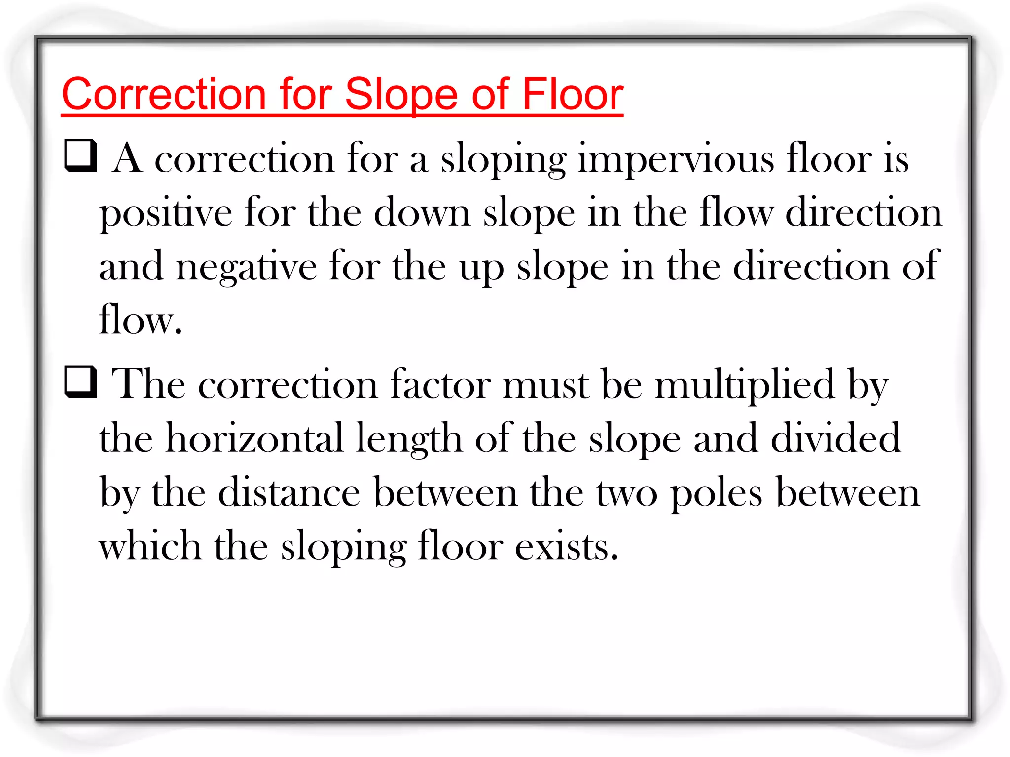 Correction for Slope of Floor
 A correction for a sloping impervious floor is
 positive for the down slope in the flow direction
 and negative for the up slope in the direction of
 flow.
 The correction factor must be multiplied by
 the horizontal length of the slope and divided
 by the distance between the two poles between
 which the sloping floor exists.
 