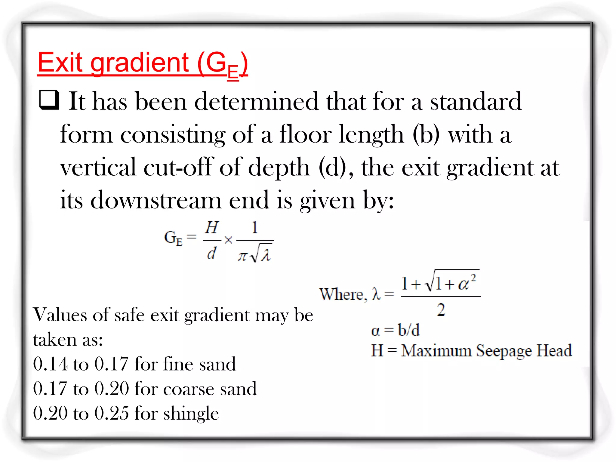 Exit gradient (GE)
 It has been determined that for a standard
 form consisting of a floor length (b) with a
 vertical cut-off of depth (d), the exit gradient at
 its downstream end is given by:



Values of safe exit gradient may be
taken as:
0.14 to 0.17 for fine sand
0.17 to 0.20 for coarse sand
0.20 to 0.25 for shingle
 