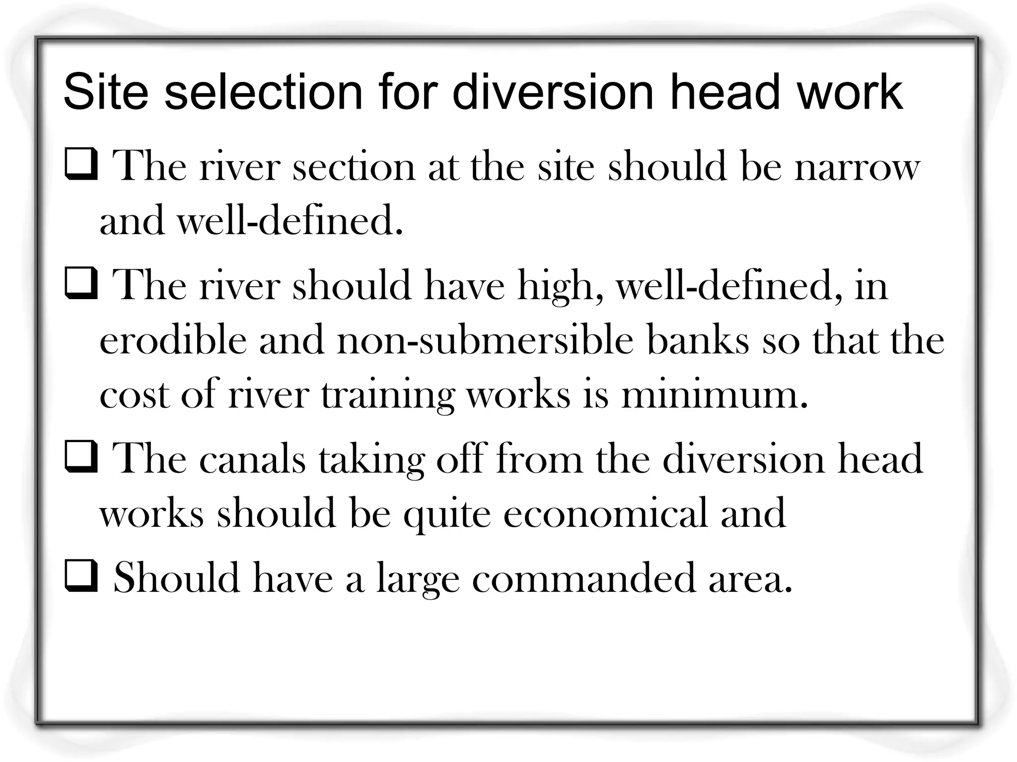 Site selection for diversion head work
 The river section at the site should be narrow
 and well-defined.
 The river should have high, well-defined, in
 erodible and non-submersible banks so that the
 cost of river training works is minimum.
 The canals taking off from the diversion head
 works should be quite economical and
 Should have a large commanded area.
 