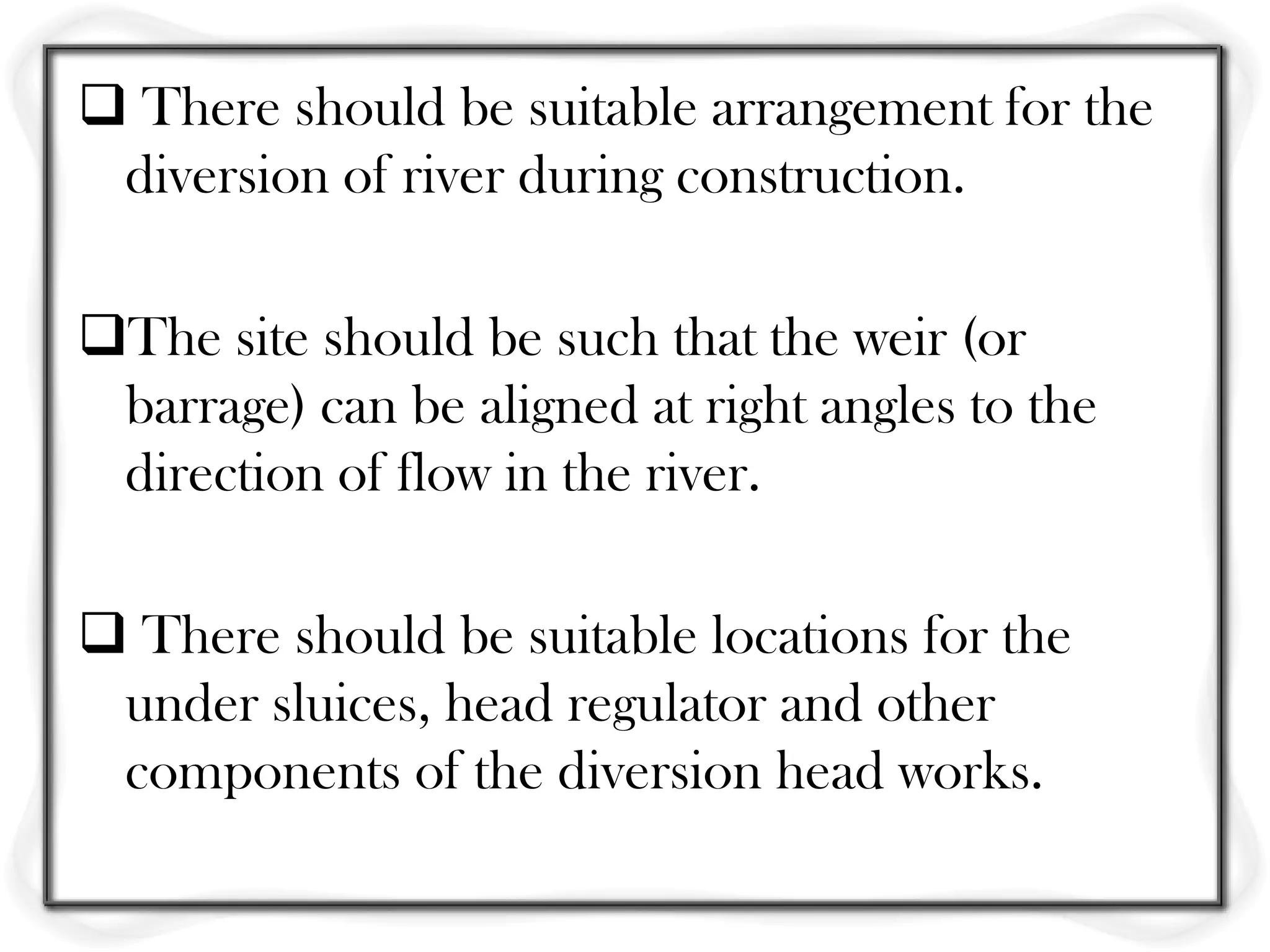  There should be suitable arrangement for the
 diversion of river during construction.

The site should be such that the weir (or
 barrage) can be aligned at right angles to the
 direction of flow in the river.

 There should be suitable locations for the
 under sluices, head regulator and other
 components of the diversion head works.
 