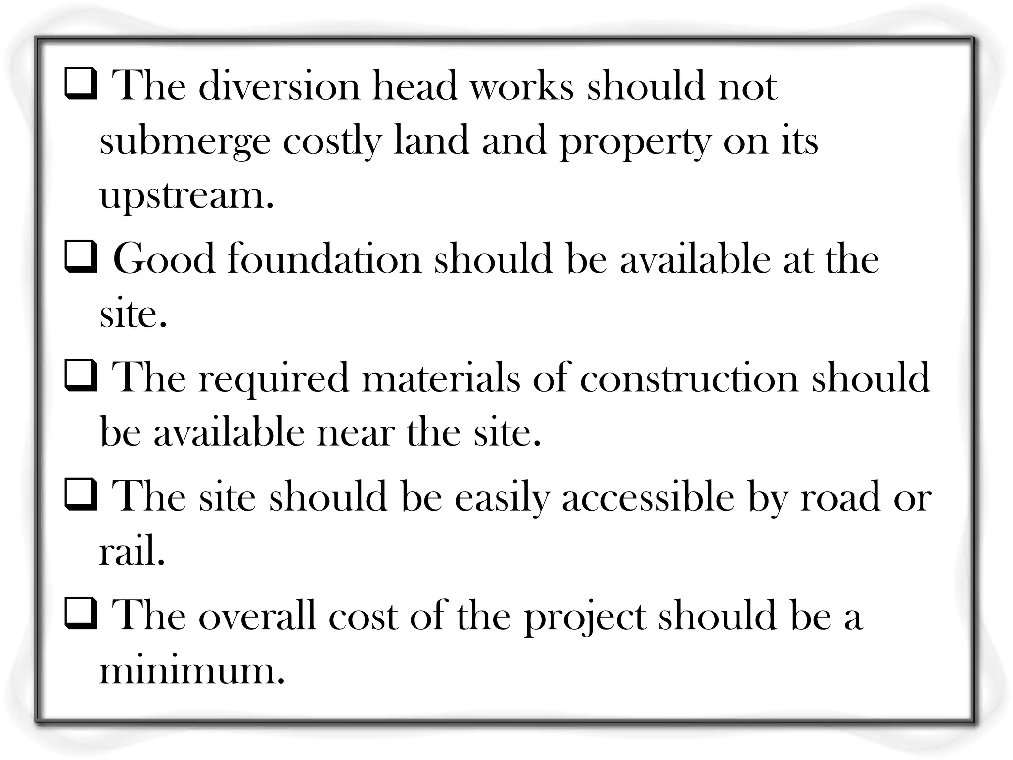  The diversion head works should not
 submerge costly land and property on its
 upstream.
 Good foundation should be available at the
 site.
 The required materials of construction should
 be available near the site.
 The site should be easily accessible by road or
 rail.
 The overall cost of the project should be a
 minimum.
 