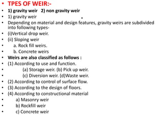 .
• TPES OF WEIR:-
• 1) gravity weir 2) non gravity weir
• 1) gravity weir
• Depending on material and design features, gravity weirs are subdivided
into following types-
• (i)Vertical drop weir.
• (ii) Sloping weir
• a. Rock fill weirs.
• b. Concrete weirs
• Weirs are also classified as follows :
• (1) According to use and function.
• (a) Storage weir. (b) Pick up weir.
• (c) Diversion weir. (d)Waste weir.
• (2) According to control of surface flow.
• (3) According to the design of floors.
• (4) According to constructional material
• a) Masonry weir
• b) Rockfill weir
• c) Concrete weir
 