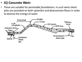 .
• iii) Concrete Weir:
• These are suitable for permeable foundations. In such weirs sheet
piles are provided on both upstream and downstream floors in order
to destroy the energy of water
 