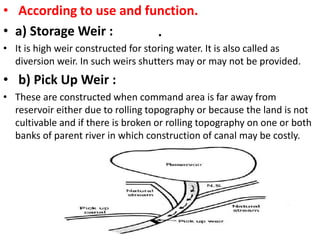 .
• According to use and function.
• a) Storage Weir :
• It is high weir constructed for storing water. It is also called as
diversion weir. In such weirs shutters may or may not be provided.
• b) Pick Up Weir :
• These are constructed when command area is far away from
reservoir either due to rolling topography or because the land is not
cultivable and if there is broken or rolling topography on one or both
banks of parent river in which construction of canal may be costly.
 