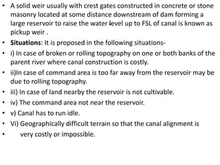 .
• A solid weir usually with crest gates constructed in concrete or stone
masonry located at some distance downstream of dam forming a
large reservoir to raise the water level up to FSL of canal is known as
pickup weir .
• Situations: It is proposed in the following situations-
• i) In case of broken or rolling topography on one or both banks of the
parent river where canal construction is costly.
• ii)In case of command area is too far away from the reservoir may be
due to rolling topography.
• iii) In case of land nearby the reservoir is not cultivable.
• iv) The command area not near the reservoir.
• v) Canal has to run idle.
• Vi) Geographically difficult terrain so that the canal alignment is
• very costly or impossible.
 