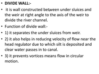 .
• DIVIDE WALL:-
• it is wall constructed between under sluices and
the weir at right angle to the axis of the weir to
divide the river channel.
• Function of divide wall:-
• 1) it separates the under sluices from weir.
• 2) it also helps in reducing velocity of flow near the
head regulator due to which silt is deposited and
clear water passes in to canal.
• 3) it prevents vortices means flow in circular
motion.
 