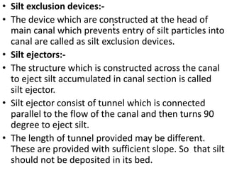 .
• Silt exclusion devices:-
• The device which are constructed at the head of
main canal which prevents entry of silt particles into
canal are called as silt exclusion devices.
• Silt ejectors:-
• The structure which is constructed across the canal
to eject silt accumulated in canal section is called
silt ejector.
• Silt ejector consist of tunnel which is connected
parallel to the flow of the canal and then turns 90
degree to eject silt.
• The length of tunnel provided may be different.
These are provided with sufficient slope. So that silt
should not be deposited in its bed.
 