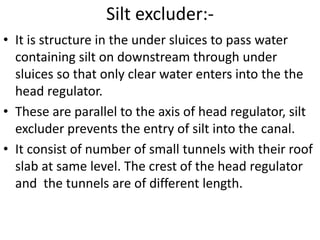 Silt excluder:-
• It is structure in the under sluices to pass water
containing silt on downstream through under
sluices so that only clear water enters into the the
head regulator.
• These are parallel to the axis of head regulator, silt
excluder prevents the entry of silt into the canal.
• It consist of number of small tunnels with their roof
slab at same level. The crest of the head regulator
and the tunnels are of different length.
 