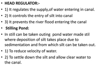 .
• HEAD REGULATOR:-
• 1) It regulates the supply of water entering in canal.
• 2) It controls the entry of silt into canal
• 3) It prevents the river flood entering the canal
• Stilling Pond:
• In still can be taken outing pond water made stil
where deposition of silt takes place due to
sedimentation and from which silt can be taken out.
• 1) To reduce velocity of water.
• 2) To settle down the silt and allow clear water to
the canal.
 
