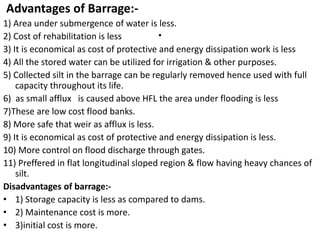 .
Advantages of Barrage:-
1) Area under submergence of water is less.
2) Cost of rehabilitation is less
3) It is economical as cost of protective and energy dissipation work is less
4) All the stored water can be utilized for irrigation & other purposes.
5) Collected silt in the barrage can be regularly removed hence used with full
capacity throughout its life.
6) as small afflux is caused above HFL the area under flooding is less
7)These are low cost flood banks.
8) More safe that weir as afflux is less.
9) It is economical as cost of protective and energy dissipation is less.
10) More control on flood discharge through gates.
11) Preffered in flat longitudinal sloped region & flow having heavy chances of
silt.
Disadvantages of barrage:-
• 1) Storage capacity is less as compared to dams.
• 2) Maintenance cost is more.
• 3)initial cost is more.
 
