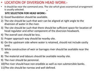 .
• LOCATION OF DIVERSION HEAD WORK:-
• It should be near the command area. The site which gives economical arrangement
is usually selected.
SITE SELECTION FOR HEAD WORK:-
1) Good foundation should be available.
2) The site should be such that weir can be aligned at right angle to the
diversion of water in the river.
3) The site should be such that there should be sufficient space for location of
head regulator and other component of the diversion headwork.
4) The overall cost should be less.
5) Proper approach way should be nearby site.
6) On the upstream side where water is retained, should not include costly
land.
7) While construction of weir or barrages river should be available near the
site.
8) The material and labours should be available nearby site.
9) The river should be perennial.
10)The river should have non erodible as well as non submersible banks.
11)The site should be narrow and well defined.
 