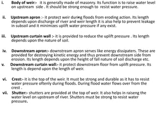 .
i. Body of weir:- it is generally made of masonry. Its function is to raise water level
on upstream side . It should be strong enough to resist water pressure.
ii. Upstream apron :- it protect weir during floods from eroding action. Its length
depends upon discharge of river and weir length it is also help to prevent leakage
in subsoil and it minimizes uplift water pressure if any exist.
iii. Upstream curtain wall :- it is provided to reduce the uplift pressure . Its length
depends upon the nature of soil.
iv. Downstream apron:- downstream apron serves like energy dissipaters. These are
provided for destroying kinetic energy and thus prevent downstream side from
erosion. Its length depends upon the height of fall nature of soil discharge etc.
v. Downstream curtain wall:- it protect downstream floor from uplift pressure. Its
length is depend upon the length of weir.
vi. Crest:- it is the top of the weir. It must be strong and durable as it has to resist
water pressure oftenly during floods. During flood water flows over from the
crest .
vii. Shutter:- shutters are provided at the top of weir. It also helps in raiseng the
water level on upstream of river. Shutters must be strong to resist water
pressure.
 