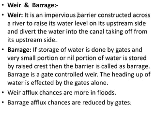 .
• Weir & Barrage:-
• Weir: It is an impervious barrier constructed across
a river to raise its water level on its upstream side
and divert the water into the canal taking off from
its upstream side.
• Barrage: If storage of water is done by gates and
very small portion or nil portion of water is stored
by raised crest then the barrier is called as barrage.
Barrage is a gate controlled weir. The heading up of
water is effected by the gates alone.
• Weir afflux chances are more in floods.
• Barrage afflux chances are reduced by gates.
 