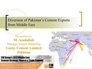 Diversion of Pakistan’s Cement Exports
from Middle East
Presentation by:

M. Asadullah
Manager Export Marketing

Lucky Cement Limited
Pakistan

 