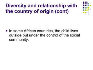 Diversity and relationship with the country of origin (cont) In some African countries, the child lives outside but under the control of the social community. 
