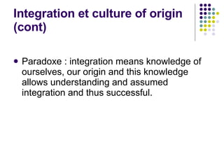 Integration et culture of origin (cont) Paradoxe : integration means knowledge of ourselves, our origin and this knowledge allows understanding and assumed integration and thus successful. 