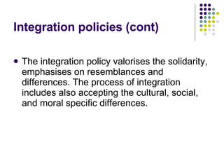 Integration policies  (cont) The integration policy valorises the solidarity, emphasises on resemblances and differences. The process of integration includes also accepting the cultural, social, and moral specific differences. 