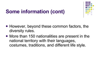 Some information (cont) However, beyond these common factors, the diversity rules. More than 150 nationalities are present in the national territory with their languages, costumes, traditions, and different life style. 