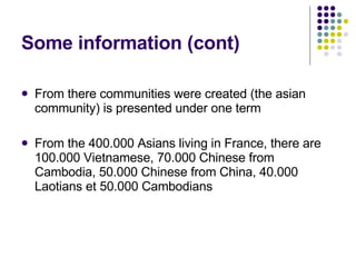 Some information (cont) From there communities were created (the asian community) is presented under one term From the 400.000 Asians living in France, there are 100.000 Vietnamese, 70.000 Chinese from Cambodia, 50.000 Chinese from China, 40.000 Laotians et 50.000 Cambodians 