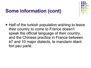 Some information (cont) Half of the turkish population wishing to leave their country to come to France doesn’t speak the official language of their country, and the Chinese practice in France between è7 and 10 major dialects, le mandarin étant fort peu parlé. 