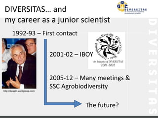 DIVERSITAS… and 
my career as a junior scientist 
2001-02 – IBOY 
2005-12 – Many meetings & 
SSC Agrobiodiversity 
The future? 
1992-93 – First contact 
http://dicastri.wordpress.com/ 
 