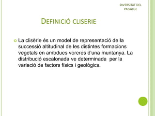 DIVERSITAT DEL
PAISATGE

DEFINICIÓ CLISERIE


La clisèrie és un model de representació de la
successió altitudinal de les distintes formacions
vegetals en ambdues voreres d'una muntanya. La
distribució escalonada ve determinada per la
variació de factors físics i geològics.

 