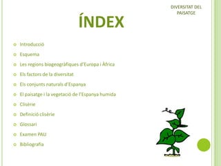 ÍNDEX


Introducció



Esquema



Les regions biogeogràfiques d’Europa i Àfrica



Els factors de la diversitat



Els conjunts naturals d’Espanya



El paisatge i la vegetació de l’Espanya humida



Clisèrie



Definició clisèrie



Glossari



Examen PAU



Bibliografia

DIVERSITAT DEL
PAISATGE

 