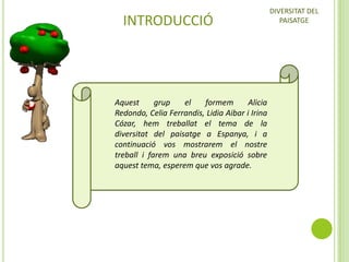 INTRODUCCIÓ

Aquest
grup
el
formem
Alicia
Redondo, Celia Ferrandis, Lidia Aibar i Irina
Cózar, hem treballat el tema de la
diversitat del paisatge a Espanya, i a
continuació vos mostrarem el nostre
treball i farem una breu exposició sobre
aquest tema, esperem que vos agrade.

DIVERSITAT DEL
PAISATGE

 