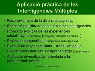 Aplicació pràctica de les Intel·ligències Múltiples Reconeixement de la diversitat cognitiva Educació equilibrada de les diferents intel·ligències  Promoció explícita de les experiències cristal·litzants  (projecte de màxims, valoració de mèrits... ) Projectes personalitzats  (implicació amb objectius) Exercici de responsabilitats + treball en equip Diversificació dels estils d’aprenentatge  (Input i output. Avaluació diversificada i orientada a la productivitat: portfoli. 
