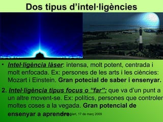 Dos tipus d’intel·ligències Intel·ligència làser : intensa, molt potent, centrada i molt enfocada. Ex: persones de les arts i les ciències: Mozart i Einstein.  Gran potecial de saber i ensenyar. 2.   Intel·ligència tipus focus o “far”:  que va d’un punt a un altre movent-se. Ex: polítics, persones que controlen moltes coses a la vegada.  Gran potencial de ensenyar a aprendre . 