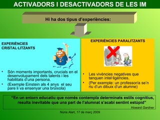 ACTIVADORS I DESACTIVADORS DE LES IM EXPERIÈNCIES CRISTAL·LITZANTS Són moments importants, crucials en el desenvolupament dels talents i les habilitats d’una persona. (Exemple Einstein als 4 anys  el seu pare li va ensenyar una brúixola) EXPERIÈNCIES PARALITZANTS Les vivències negatives que tanquen intel·ligències.  (Per exemple: un professor/a se’n riu d’un dibuix d’un alumne) Hi ha dos tipus d’experiències: “ En un entorn educatiu que només contempla determinats estils cognitius, resulta inevitable que una part de l’alumnat s’acabi sentint estúpid”  Howard Gardner 