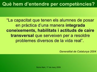 Què hem d’entendre per competències? “ La capacitat que tenen els alumnes de posar en pràctica d’una manera  integrada coneixements, habilitats i actituds de caire transversal  que serveixen per a resoldre problemes diversos de la vida real”.  Generalitat de Catalunya 2004 