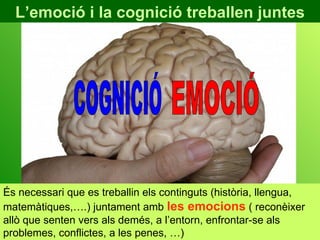 COGNICIÓ EMOCIÓ És necessari que es treballin els continguts (història, llengua, matemàtiques,….) juntament amb  les emocions  ( reconèixer allò que senten vers als demés, a l’entorn, enfrontar-se als problemes, conflictes, a les penes, …)  L’emoció i la cognició treballen juntes 