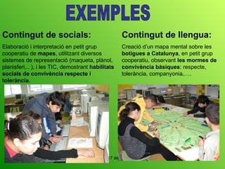 EXEMPLES Contingut de socials: Elaboració i interpretació en petit grup cooperatiu de  mapes , utilitzant diversos sistemes de representació (maqueta, plànol, planisferi,.. ), i les TIC, demostrant  habilitats socials de convivència respecte i tolerància .  Contingut de llengua: Creació d’un mapa mental sobre les  botigues a Catalunya , en petit grup cooperatiu, observant  les mormes de convivència bàsiques : respecte, tolerància, companyonia,…. 