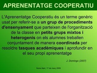 APRENENTATGE COOPERATIU L'Aprenentatge Cooperatiu és un terme genèric usat per referir-se a  un grup de procediments d'ensenyament  que parteixen de l'organització de la classe en  petits grups mixtos i heterogenis  on els alumnes treballen conjuntament de manera  coordinada  per resoldre  tasques acadèmiques  i aprofundir en el seu propi aprenentatge J. Domingo (2007) 