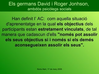 Han definit l’ AC:  com aquella situació d'aprenentatge en la qual  els objectius  dels participants estan  estretament vinculats , de tal manera que cadascun d'ells  "només pot assolir els seus objectius si i només si els demés aconsegueixen assolir els seus". Els germans David i Roger Jonhson,  ambdós psicòlegs socials 