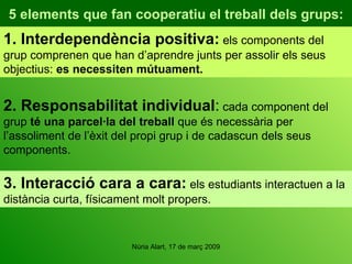 5 elements que fan cooperatiu el treball dels grups: 1. Interdependència positiva:  els components del grup comprenen que han d’aprendre junts per assolir els seus objectius:  es necessiten mútuament. 2. Responsabilitat individual :  cada component del grup  té una parcel·la del treball  que és necessària per l’assoliment de l’èxit del propi grup i de cadascun dels seus components. 3.  Interacció cara a cara:  els estudiants interactuen a la distància curta, físicament molt propers. 
