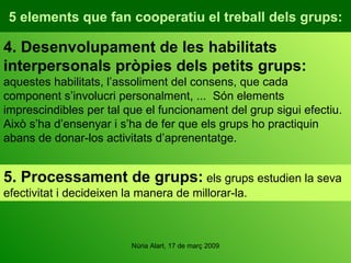 5 elements que fan cooperatiu el treball dels grups: 4. Desenvolupament de les habilitats interpersonals pròpies dels petits grups:  aquestes habilitats, l’assoliment del consens, que cada component s’involucri personalment, ...  Són elements imprescindibles per tal que el funcionament del grup sigui efectiu. Això s’ha d’ensenyar i s’ha de fer que els grups ho practiquin abans de donar-los activitats d’aprenentatge. 5. Processament de grups:  els grups estudien la seva efectivitat i decideixen la manera de millorar-la. 