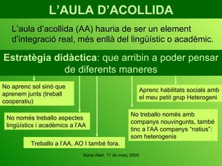 L’AULA D’ACOLLIDA Treballo a l’AA, AO I també fora. L’aula d’acollida (AA) hauria de ser un element d’integració real, més enllà del lingüístic o acadèmic. Estratègia didàctica : que arribin a poder pensar de diferents maneres No aprenc sol sinó que aprenem junts (treball cooperatiu) No treballo només amb companys nouvingunts, també tinc a l’AA companys “natius”: som heterogenis No només treballo aspectes lingüístics i acadèmics a l’AA Aprenc habilitats socials amb el meu petit grup Heterogeni 