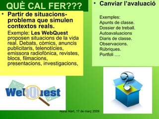 QUÈ CAL FER??? Partir de situacions-problema que simulen contextos reals. Exemple:  Les WebQuest  proposen situacions de la vida real. Debats, còmics, anuncis publicitaris, telenotícies, emissora radiofònica, revistes, blocs, filmacions, presentacions, investigacions,  Canviar l’avaluació Exemples: Apunts de classe. Dossier de treball. Autoavaluacions Diaris de classe. Observacions. Rúbriques. Portfoli …. 