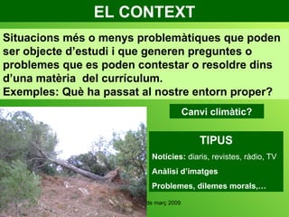 EL CONTEXT Canvi climàtic? Situacions més o menys problemàtiques que poden ser objecte d’estudi i que generen preguntes o problemes que es poden contestar o resoldre dins d’una matèria  del currículum.  Exemples: Què ha passat al nostre entorn proper? TIPUS Notícies:  diaris, revistes, ràdio, TV Anàlisi d’imatges Problemes, dilemes morals,… 