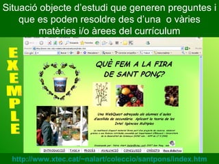 Situació objecte d’estudi que generen preguntes i que es poden resoldre des d’una  o vàries matèries i/o àrees del currículum E X E M P L E http://www.xtec.cat/~nalart/coleccio/santpons/index.htm 