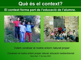 Què és el context? El context forma part de l’educació de l’alumne.  Coneixem el nostre entorn proper natural: educació mediambiental Volem conèixer el nostre entorn natural proper 