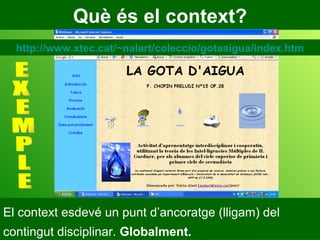Què és el context? El context esdevé un punt d’ancoratge (lligam) del contingut disciplinar.  Globalment. E X E M P L E http://www.xtec.cat/~nalart/coleccio/gotaaigua/index.htm 