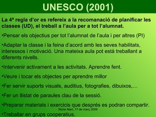 UNESCO (2001) La 4ª regla d’or es refereix a la recomanació de planificar les classes (UD), el treball a l’aula per a tot l’alumnat. Pensar els objectius per tot l’alumnat de l’aula i per altres (PI) Adaptar la classe i la feina d’acord amb les seves habilitats, interessos i motivació. Una mateixa aula pot està treballant a diferents nivells. Intervenir activament a les activitats. Aprendre fent.  Veure i tocar els objectes per aprendre millor Fer servir suports visuals, auditius, fotografies, dibuixos,… Fer un llistat de paraules clau de la sessió. Preparar materials i exercicis que després es podran compartir. Treballar en grups cooperatius. 