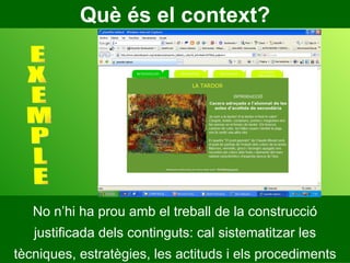 Què és el context? No n’hi ha prou amb el treball de la construcció justificada dels continguts: cal sistematitzar les tècniques, estratègies, les actituds i els procediments E X E M P L E 