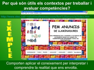 Per què són útils els contextos per treballar i avaluar competències? Comporten aplicar el coneixement per interpretar i comprendre la realitat que ens envolta.  E X E M P L E http://www.xtec.cat/~nalart/moltesmescoses/fem%20anuncis/index.htm 