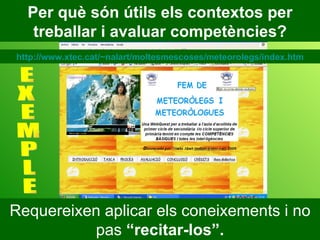 Requereixen aplicar els coneixements i no pas  “recitar-los”. Per què són útils els contextos per treballar i avaluar competències? E X E M P L E http://www.xtec.cat/~nalart/moltesmescoses/meteorolegs/index.htm 
